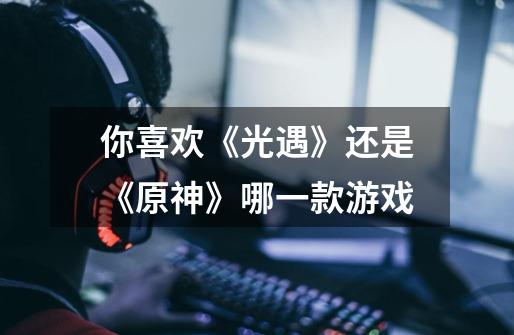 你喜欢《光遇》还是《原神》哪一款游戏-第1张-游戏信息-龙启网