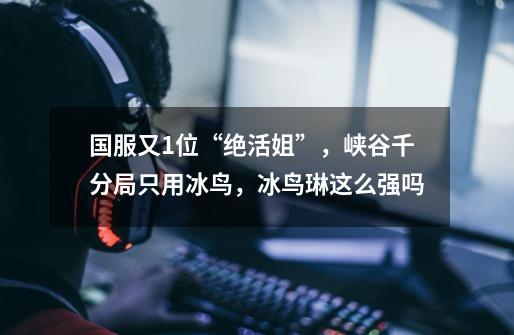 国服又1位“绝活姐”,峡谷千分局只用冰鸟,冰鸟琳这么强吗-第1张-游戏信息-龙启网