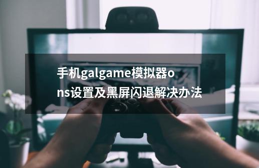 手机galgame模拟器ons设置及黑屏闪退解决办法-第1张-游戏信息-龙启网