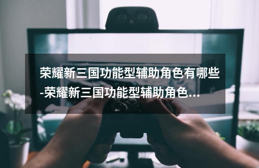 荣耀新三国功能型辅助角色有哪些-荣耀新三国功能型辅助角色推荐-第1张-游戏信息-龙启网