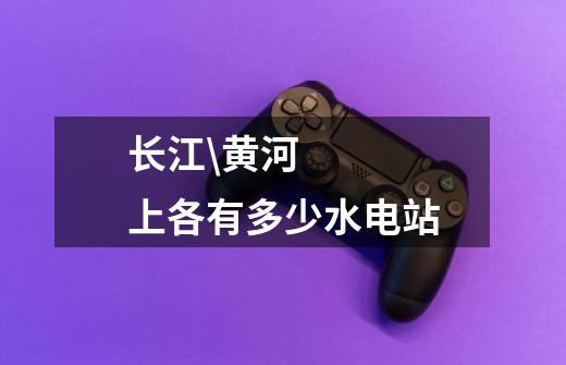 长江\黄河上各有多少水电站-第1张-游戏信息-龙启网