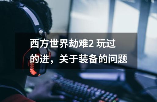 西方世界劫难2 玩过的进,关于装备的问题-第1张-游戏信息-龙启网