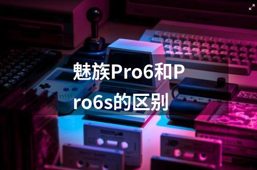 魅族Pro6和Pro6s的区别-第1张-游戏信息-龙启网