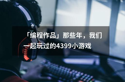 「编程作品」那些年,我们一起玩过的4399小游戏-第1张-游戏信息-龙启网