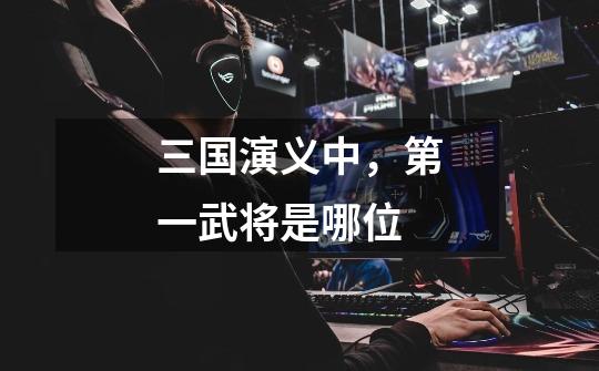 三国演义中,第一武将是哪位-第1张-游戏信息-龙启网