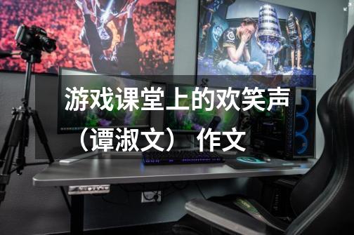 游戏课堂上的欢笑声(谭淑文) 作文-第1张-游戏信息-龙启网