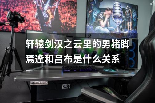 轩辕剑汉之云里的男猪脚焉逢和吕布是什么关系-第1张-游戏信息-龙启网