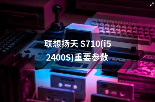 联想扬天 S710(i5 2400S)重要参数-第1张-游戏信息-龙启网