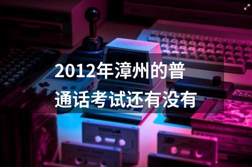 2012年漳州的普通话考试还有没有-第1张-游戏信息-龙启网