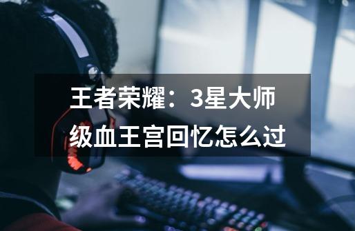 王者荣耀:3星大师级血王宫回忆怎么过-第1张-游戏信息-龙启网