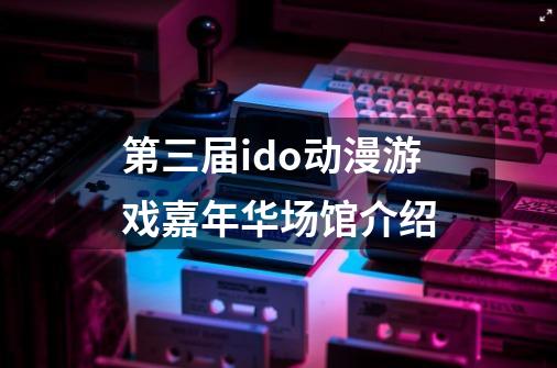 第三届ido动漫游戏嘉年华场馆介绍-第1张-游戏信息-龙启网