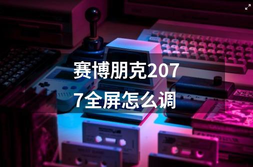 赛博朋克2077全屏怎么调-第1张-游戏信息-龙启网