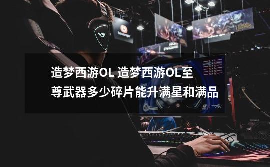 造梦西游OL 造梦西游OL至尊武器多少碎片能升满星和满品-第1张-游戏信息-龙启网
