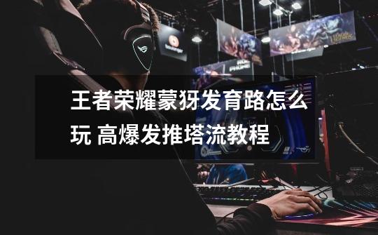 王者荣耀蒙犽发育路怎么玩 高爆发推塔流教程-第1张-游戏信息-龙启网