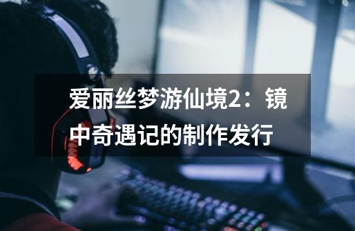 爱丽丝梦游仙境2:镜中奇遇记的制作发行-第1张-游戏信息-龙启网