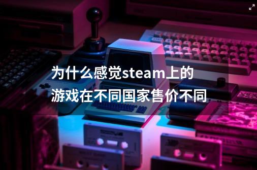 为什么感觉steam上的游戏在不同国家售价不同-第1张-游戏信息-龙启网