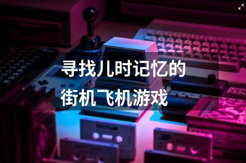 寻找儿时记忆的街机飞机游戏-第1张-游戏信息-龙启网