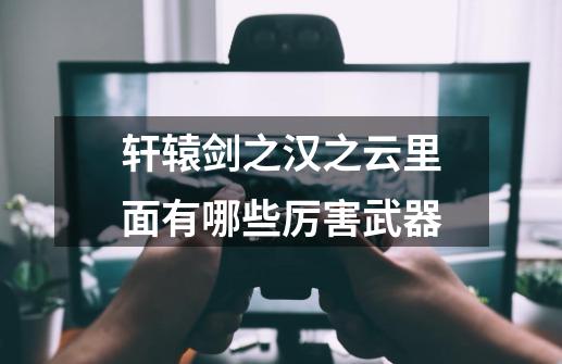 轩辕剑之汉之云里面有哪些厉害武器-第1张-游戏信息-龙启网