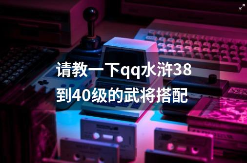 请教一下qq水浒38到40级的武将搭配-第1张-游戏信息-龙启网