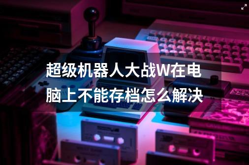 超级机器人大战W在电脑上不能存档怎么解决-第1张-游戏信息-龙启网