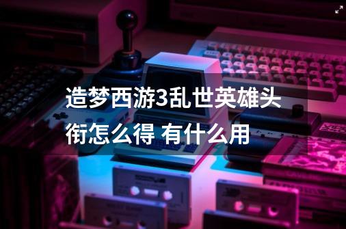 造梦西游3乱世英雄头衔怎么得 有什么用-第1张-游戏信息-龙启网