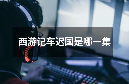 西游记车迟国是哪一集-第1张-游戏信息-龙启网