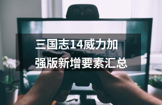 三国志14威力加强版新增要素汇总-第1张-游戏信息-龙启网
