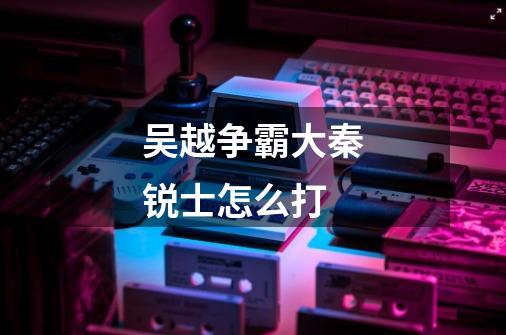 吴越争霸大秦锐士怎么打-第1张-游戏信息-龙启网