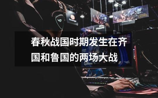 春秋战国时期发生在齐国和鲁国的两场大战-第1张-游戏信息-龙启网