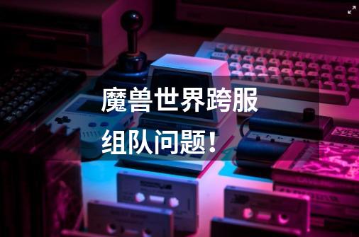 魔兽世界跨服组队问题！-第1张-游戏信息-龙启网