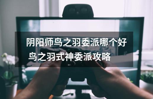 阴阳师鸟之羽委派哪个好 鸟之羽式神委派攻略-第1张-游戏信息-龙启网