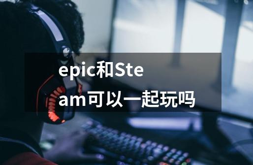 epic和Steam可以一起玩吗-第1张-游戏信息-龙启网