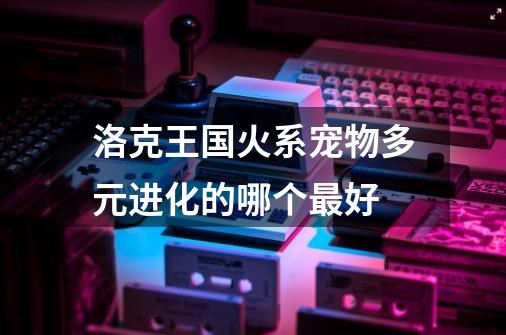 洛克王国火系宠物多元进化的哪个最好-第1张-游戏信息-龙启网