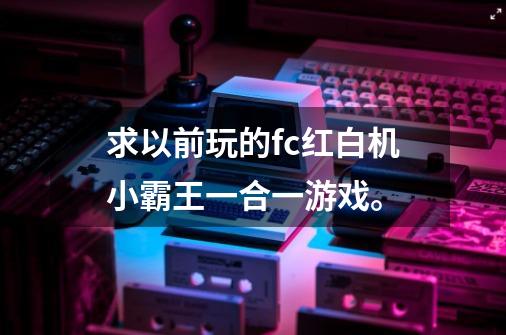 求以前玩的fc红白机小霸王一合一游戏。-第1张-游戏信息-龙启网