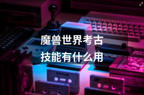 魔兽世界考古技能有什么用-第1张-游戏信息-龙启网