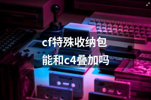 cf特殊收纳包能和c4叠加吗-第1张-游戏信息-龙启网