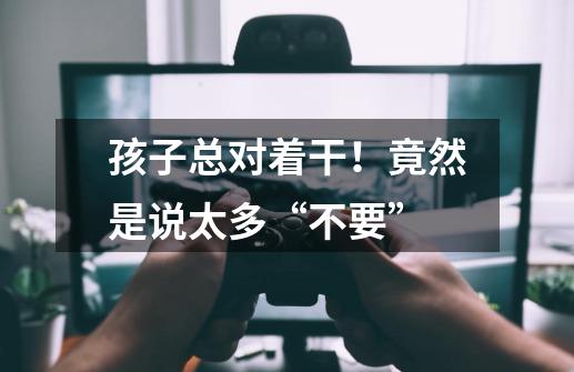 孩子总对着干!竟然是说太多“不要”-第1张-游戏信息-龙启网