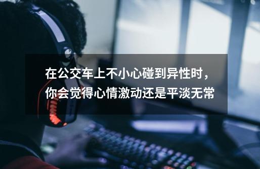 在公交车上不小心碰到异性时,你会觉得心情激动还是平淡无常-第1张-游戏信息-龙启网