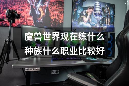 魔兽世界现在练什么种族什么职业比较好-第1张-游戏信息-龙启网