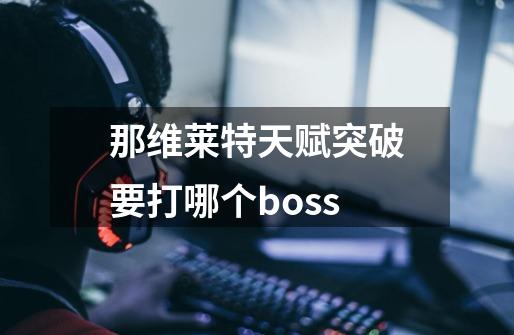 那维莱特天赋突破要打哪个boss-第1张-游戏信息-龙启网
