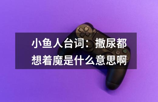 小鱼人台词：撒尿都想着魔是什么意思啊-第1张-游戏信息-龙启网
