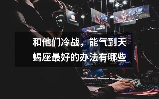 和他们冷战,能气到天蝎座最好的办法有哪些-第1张-游戏信息-龙启网