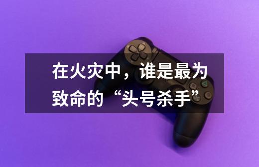 在火灾中,谁是最为致命的“头号杀手”-第1张-游戏信息-龙启网