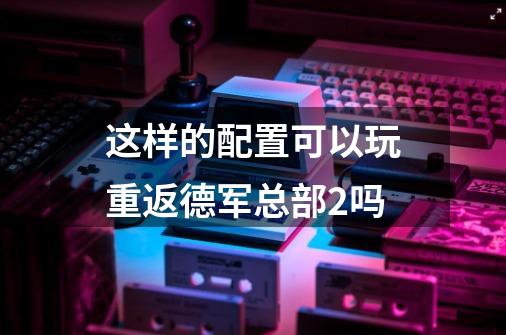 这样的配置可以玩重返德军总部2吗-第1张-游戏信息-龙启网