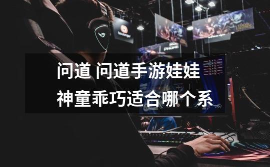 问道 问道手游娃娃神童乖巧适合哪个系-第1张-游戏信息-龙启网