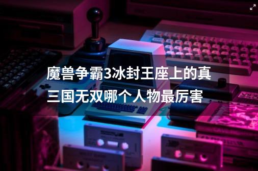 魔兽争霸3冰封王座上的真三国无双哪个人物最厉害-第1张-游戏信息-龙启网