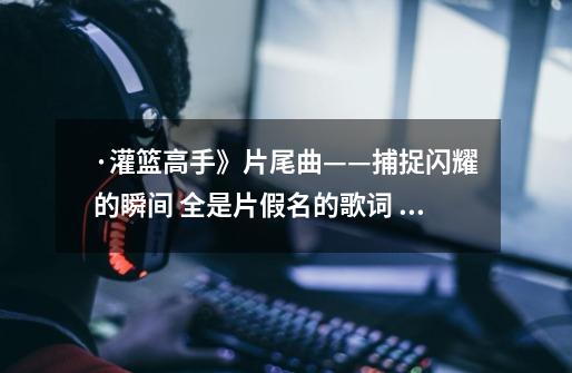 ·灌篮高手》片尾曲——捕捉闪耀的瞬间 全是片假名的歌词 ,谁能帮我做下,谢谢-第1张-游戏信息-龙启网