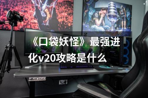 《口袋妖怪》最强进化v2.0攻略是什么-第1张-游戏信息-龙启网