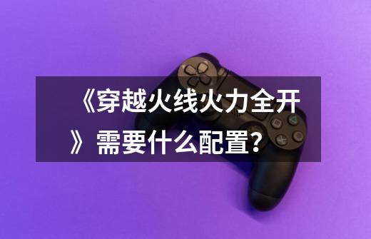 《穿越火线火力全开》需要什么配置?-第1张-游戏信息-龙启网