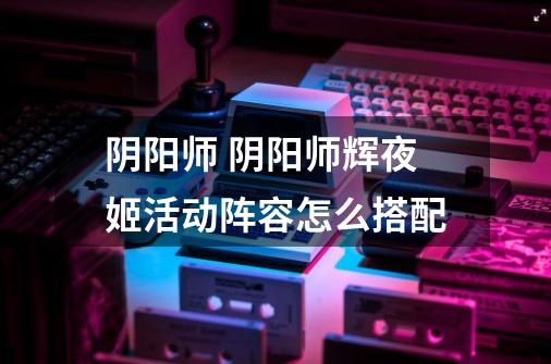 阴阳师 阴阳师辉夜姬活动阵容怎么搭配-第1张-游戏信息-龙启网